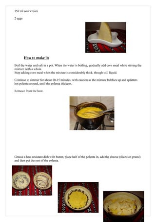 150 ml sour cream

2 eggs




         How to make it:

Boil the water and salt in a pot. When the water is boiling, gradually add corn meal while stirring the
mixture with a whisk.
Stop adding corn meal when the mixture is considerably thick, though still liquid.

Continue to simmer for about 10-15 minutes, with caution as the mixture bubbles up and splatters
hot polenta around, until the polenta thickens.

Remove from the heat.




Grease a heat resistant dish with butter, place half of the polenta in, add the cheese (sliced or grated)
and then put the rest of the polenta.




                                                                                                       15
 