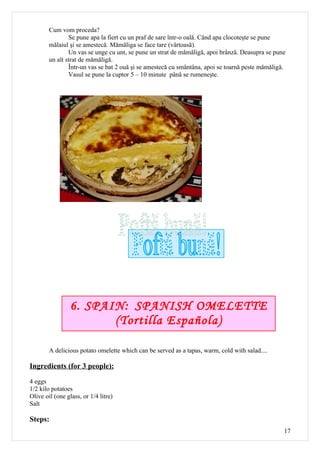 Cum vom proceda?
                Se pune apa la fiert cu un praf de sare într-o oală. Când apa clocoteşte se pune
        mălaiul şi se amestecă. Mămăliga se face tare (vârtoasă).
                Un vas se unge cu unt, se pune un strat de mămăligă, apoi brânză. Deasupra se pune
        un alt strat de mămăligă.
                Într-un vas se bat 2 ouă şi se amestecă cu smântâna, apoi se toarnă peste mămăligă.
                Vasul se pune la cuptor 5 – 10 minute până se rumeneşte.




                 6. SPAIN: SPANISH OMELETTE
                        (Tortilla Española)

        A delicious potato omelette which can be served as a tapas, warm, cold with salad....

Ingredients (for 3 people):

4 eggs
1/2 kilo potatoes
Olive oil (one glass, or 1/4 litre)
Salt

Steps:
                                                                                                  17
 
