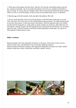 1: Wash and cut the potatoes into thin slices. Heat the oil in the pan, and add the potatoes and salt.
Fry, stirring occasionally. Tip: If you prefer the potatoes to be soft, use a spatula to mash them as
they are frying. As soon as they are a golden colour, remove from the pan and put the potato mixture
either in a sieve or on kitchen paper, so that as much oil as possible drains away or is absorbed.

2: Beat the eggs well with a pinch of salt, and add to the potatoes. Mix well.

3: Put two small spoonfuls of olive oil in the frying pan, so that the bottom of the pan is covered
with a thin layer of oil. Once the oil is hot, add the potato and egg mixture. Tip: shake the pan gently
as you move the mixture, so that none sticks to the bottom. Once the omelette seems to be cooked,
use the lid of the frying pan (or a large plate) to tip the omelette out of the pan, add a little more oil
and slide the omelette in again, this time putting the less cooked side first into the pan. If you need to
repeat this step, so that the omelette is perfectly cooked and golden on both sides, you may do so.
This omelette is delicious hot or cold.



Other versions:


Spanish omelette with onion and potato: the process is the same. All you have to do is cut two
onions into thin slices, and add them to the oil just after adding the potatoes.
Spanish omelets with almost anything: other ingredients Spaniards sometimes use in their omlette
recipies include ham, cheese, mushrooms, artichokes, spinach, chorizo...




                                                                                                       18
 