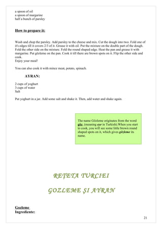 a spoon of oil
a spoon of margarine
half a bunch of parsley


How to prepare it:

Wash and chop the parsley. Add parsley to the cheese and mix. Cut the dough into two. Fold one of
it's edges till it covers 2/3 of it. Grease it with oil. Put the mixture on the double part of the dough.
Fold the other side on the mixture. Fold the round shaped edge. Heat the pan and grease it with
margarine. Put gözleme on the pan. Cook it till there are brown spots on it. Flip the other side and
cook.
Enjoy your meal!

You can also cook it with mince meat, potato, spinach.

       AYRAN:

2 cups of yoghurt
3 cups of water
Salt

Put yoghurt in a jar. Add some salt and shake it. Then, add water and shake again.




                                                  The name Gözleme originates from the word
                                                  göz (meaning eye in Turkish).When you start
                                                  to cook, you will see some little brown round
                                                  shaped spots on it, which gives gözleme its
                                                  name.




                              REŢETA TURCIEI

                          GOZLEME ŞI AYRAN

Gozleme
Ingrediente:
                                                                                                       21
 