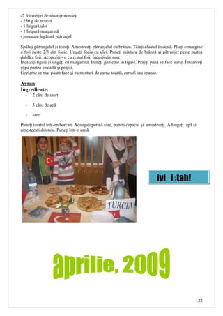 -2 foi subţiri de aluat (rotunde)
- 250 g de brânză
- 1 lingură ulei
- 1 lingură margarină
- jumatate legătură pătrunjel

Spălaţi pătrunjelul şi tocaţi. Amestecaţi pătrunjelul cu brânza. Tăiaţi aluatul în două. Pliaţi o margine
a foii peste 2/3 din foaie. Ungeţi foaia cu ulei. Puneţi mixtura de brânză şi pătrunjel peste partea
dublă a foii. Acoperiţi - o cu restul foii. Îndoiţi din nou.
Încălziţi tigaia şi ungeţi cu margarină. Puneţi gozleme în tigaie. Prăjiţi până se face aurie. Întoarceţi
şi pe partea cealaltă şi prăjiţi.
Gozleme se mai poate face şi cu mixtură de carne tocată, cartofi sau spanac.

Ayran
Ingrediente:
   -   2 căni de iaurt

   -   3 căni de apă

   -   sare

Puneţi iaurtul într-un borcan. Adaugaţi putină sare, puneţi capacul şi amestecaţi. Adaugaţi apă şi
amestecaţi din nou. Puneţi într-o cană.




                                                                              iyi iştah!




                                                                                                      22
 