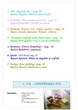 1. UK: Sheperds Pie – pag. 23
   Reţeta Angliei: Plăcinta păstorului

2. Finland : Ham-potato casserole -pag. 27
   Reţeta finlandei: Cartofi cu şuncă

3. Réunion, France: Les crêpes suzette – pag. 30
   Reţeta Insulei Reunion, Franţa: Clătite

4. Portugal: Codfish with cream sauce –pag. 33
   Reţeta Portugaliei: Cod cu sos de smântână

5. Romania: Cheese dumplings – pag. 36
   Reţeta României: papanaşi

6. Spain: Oil’s bread –pag. 39
   Reţeta Spaniei: Pâine cu migdale şi stafide

7. Turkey: Rice pudding –pag. 42
   Reţeta Turciei: Budincă cu orez




                 1. UK - SHEPHERDS PIE

Ingredients :   450g of minced beef
                1 large onion
                2 carrots
                ½ pint (300ml) beef stock
                salt
                1 ½ lb (700g) potatoes
                                                   23
 