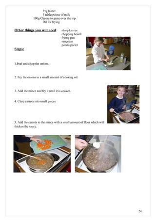 25g butter
                     3 tablespoons of milk
               100g Cheese to grate over the top
                     Oil for frying

Other things you will need:            sharp knives
                                       chopping board
                                       frying pan
                                       saucepan
                                       potato peeler
Steps:


1.Peel and chop the onions.



2. Fry the onions in a small amount of cooking oil.



3. Add the mince and fry it until it is cooked.


4. Chop carrots into small pieces




5. Add the carrots to the mince with a small amount of flour which will
thicken the sauce.




                                                                          24
 