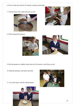6. Pour in stock and cook for 25 minutes, stirring occasionally.



7. Turn the mince into a dish and leave to cool.




8. Wash and peel the potatoes.




9. Boil the potatoes in slightly salted water for 20 minutes or until they are soft.



10. Mash the potatoes with butter and milk.




11. Cover the mince with the mashed potato.




                                                                                       25
 