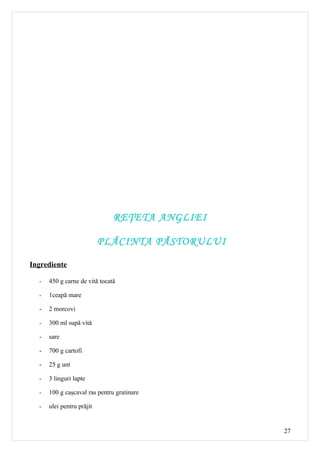 REŢETA ANGLIEI

                           PLĂCINTA PĂSTORULUI

Ingrediente

  -   450 g carne de vită tocată

  -   1ceapă mare

  -   2 morcovi

  -   300 ml supă vită

  -   sare

  -   700 g cartofi

  -   25 g unt

  -   3 linguri lapte

  -   100 g caşcaval ras pentru gratinare

  -   ulei pentru prăjit


                                                 27
 