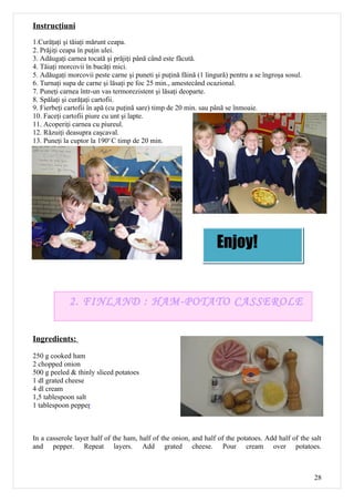 Instrucţiuni
1.Curăţaţi şi tăiaţi mărunt ceapa.
2. Prăjiţi ceapa în puţin ulei.
3. Adăugaţi carnea tocată şi prăjiţi până când este făcută.
4. Tăiaţi morcovii în bucăţi mici.
5. Adăugaţi morcovii peste carne şi puneti şi puţină făină (1 lingură) pentru a se îngroşa sosul.
6. Turnaţi supa de carne şi lăsaţi pe foc 25 min., amestecând ocazional.
7. Puneţi carnea într-un vas termorezistent şi lăsaţi deoparte.
8. Spălaţi şi curăţaţi cartofii.
9. Fierbeţi cartofii în apă (cu puţină sare) timp de 20 min. sau până se înmoaie.
10. Faceţi cartofii piure cu unt şi lapte.
11. Acoperiţi carnea cu piureul.
12. Răzuiţi deasupra caşcaval.
13. Puneţi la cuptor la 190o C timp de 20 min.




                                                                  Enjoy!


             2. FINLAND : HAM-POTATO CASSEROLE


Ingredients:

250 g cooked ham
2 chopped onion
500 g peeled & thinly sliced potatoes
1 dl grated cheese
4 dl cream
1,5 tablespoon salt
1 tablespoon pepper



In a casserole layer half of the ham, half of the onion, and half of the potatoes. Add half of the salt
and pepper. Repeat layers. Add grated cheese. Pour cream over potatoes.



                                                                                                    28
 