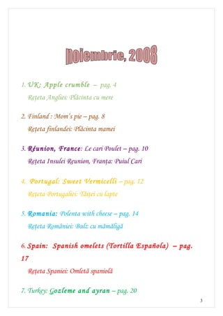 1. UK: Apple crumble – pag. 4
  Reţeta Angliei: Plăcinta cu mere

2. Finland : Mom’s pie – pag. 8
  Reţeta finlandei: Plăcinta mamei

3. Réunion, France: Le cari Poulet – pag. 10
  Reţeta Insulei Reunion, Franţa: Puiul Cari

4. Portugal: Sweet Vermicelli – pag. 12
  Reţeta Portugaliei: Tăiţei cu lapte

5. Romania: Polenta with cheese – pag. 14
  Reţeta României: Bulz cu mămăligă

6. Spain: Spanish omelets (Tortilla Española) – pag.
17
  Reţeta Spaniei: Omletă spaniolă

7. Turkey: Gozleme and ayran – pag. 20
                                                       3
 