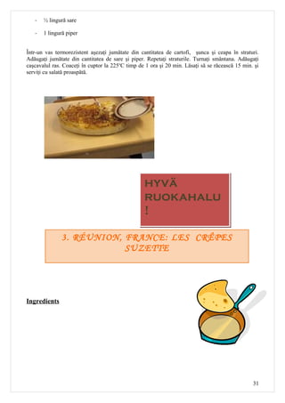-   ½ lingură sare

   -   1 lingură piper


Într-un vas termorezistent aşezaţi jumătate din cantitatea de cartofi, şunca şi ceapa în straturi.
Adăugaţi jumătate din cantitatea de sare şi piper. Repetaţi straturile. Turnaţi smântana. Adăugaţi
caşcavalul ras. Coaceţi în cuptor la 225oC timp de 1 ora şi 20 min. Lăsaţi să se răcească 15 min. şi
serviţi cu salată proaspătă.




                                                  hyvä
                                                  ruokahalu
                                                  !

               3. RÉUNION, FRANCE: LES CRÊPES
                           SUZETTE




Ingredients




                                                                                                 31
 