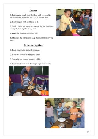 Process

1. In the salad bowl, beat the flour with eggs, milk,
melted butter, sugar and salt. Leave it for 1 hour.

2. Heat the pan with a little oil in it.

3. With a ladle, put some mixture on the pan distribute
evenly by turning the frying pan.

4. Cook for 2 minutes on each side.

5. Make all the crêpes and keep them until the serving
time

                   At the serving time

1. Heat some butter in the frying pan.

2. Heat one side of a crêpe and turn it .

3. Spread some orange jam and fold it.

4. Pour the alcohol over the crepe, light it and serve.




                                                          33
 