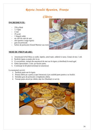 Reţeta Insulei Reunion, Franţa

                                               Clătite
INGREDIENTE:

   -    250 g făină
   -    ½ l lapte
   -    2 ouă
   -    25 g unt
   -    1 lingură zahăr
   -    un vârf de cuţit de sare
   -    ulei (pentru a unge tigaia)
   -    gem de portocale
   -    lichior de portocale (Grand Marnier sau rom)


MOD DE PREPARARE:

   1.   Amestecaţi în bol făina cu ouăle, laptele, untul topit, zahărul si sarea. Lăsaţi să stea 1 oră.
   2.   Încălziţi tigaia cu puţin ulei in ea.
   3.   Cu un polonic, turnaţi din amestecul de mai sus în tigaie şi distribuiţi în mod egal.
   4.   Gătiţi aproximativ 2 min. pe fiecare parte.
   5.   Continuaţi la fel până terminaţi tot amestecul.

La momentul servirii:
    1. Încălziţi puţin unt în tigaie.
    2. Puneţi clătita pe o parte şi apoi întoarceţi şi pe cealaltă parte pentru a se încălzi.
    3. Întindeţi gem de portocale si împăturiţi clătita.
    4. Turnaţi puţin alcool pe clătită, daţi foc (flambaţi) si serviţi.




                                                                                                          34
 