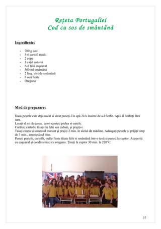 Reţeta Portugaliei
                          Cod cu sos de smântână

Ingrediente:

   -   700 g cod
   -   5-6 cartofi medii
   -   2 cepe
   -   1 caţel usturoi
   -   6-8 felii caşcaval
   -   500 ml smântână
   -   2 ling. ulei de smântână
   -   6 ouă fierte
   -   Oregano




Mod de preparare:

Dacă peştele este deja uscat si sărat puneţi-l în apă 24 h înainte de a-l fierbe. Apoi îl fierbeţi fără
sare.
Lasaţi să se răceasca, apoi scoateţi pielea si oasele.
Curătaţi cartofii, tăiaţii în felii sau cuburi, şi prajiţi-i.
Taiaţi ceapa şi usturoiul mărunt şi prajiţi 2 min. în uleiul de măsline. Adaugaţi peştele şi prăjiţi timp
de 3 min., amestecând bine.
Puneţi peştele, cartofii, ouăle fierte tăiate felii si smântână într-o tavă şi puneţi la cuptor. Acoperiţi
cu caşcaval şi condimentaţi cu oregano. Ţineţi la cuptor 30 min. la 220o C.




                                                                                                        37
 