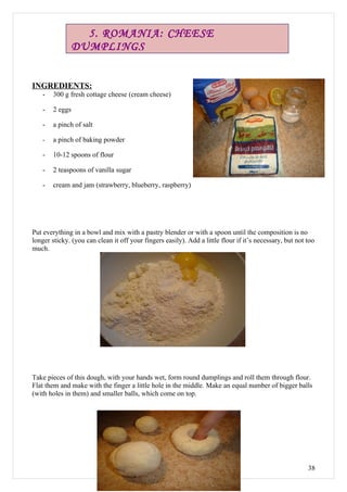 5. ROMANIA: CHEESE
                 DUMPLINGS


INGREDIENTS:
    -   300 g fresh cottage cheese (cream cheese)

    -   2 eggs

    -   a pinch of salt

    -   a pinch of baking powder

    -   10-12 spoons of flour

    -   2 teaspoons of vanilla sugar

    -   cream and jam (strawberry, blueberry, raspberry)




Put everything in a bowl and mix with a pastry blender or with a spoon until the composition is no
longer sticky. (you can clean it off your fingers easily). Add a little flour if it’s necessary, but not too
much.




Take pieces of this dough, with your hands wet, form round dumplings and roll them through flour.
Flat them and make with the finger a little hole in the middle. Make an equal number of bigger balls
(with holes in them) and smaller balls, which come on top.




                                                                                                         38
 