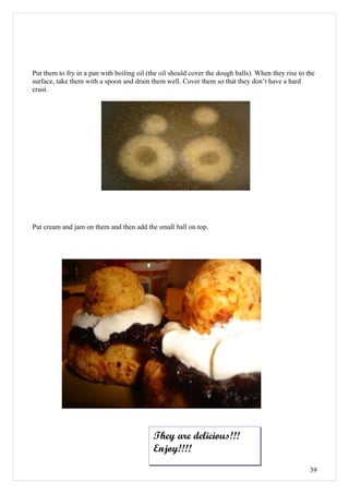 Put them to fry in a pan with boiling oil (the oil should cover the dough balls). When they rise to the
surface, take them with a spoon and drain them well. Cover them so that they don’t have a hard
crust.




Put cream and jam on them and then add the small ball on top.




                                            They are delicious!!!
                                            Enjoy!!!!
                                                                                                     39
 