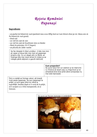 Reţeta României
                                      Papanaşi
Ingrediente

- un pachet de brânză de vacă (pachetul meu avea 400g însă nu l-am folosit chiar pe tot. Ideea este să
fie brânză de vacă grasă)
- două ouă
- un vârf de cuţit de sare
- un vârf de cuţit de bicarbonat stins cu lâmăie
- făină (în principiu 10-15 linguri)
- un pliculeţ de zahăr vanilat
  Se fac biluţele în felul următor: 2 bile mai mici
  pt capac şi doua bile mai mari pt papanaşii
  propriu-zişi. Cu un deget plin cu făină, se
  împinge bila mai mare direct în mijloc şi se
  roteşte până obţinem o gaură măricică.



                                                    Cum preparăm?
                                                    Se pune totul într-un castron şi se intervine
                                                    cu mixerul pt aluat (sau cu linguroiul) şi se
                                                    amestecă bine bine pînă când compoziţia nu
                                                    mai este lipicioasă.

Într-o cratiţă se încinge uleiul, să treacă
mult peste papanaşi. Se pun papanaşii la
prăjit, şi sunt gata când se ridică la
suprafaţă. Imediat după ce îi scoţi de la prăjit,
să îi acoperi cu o folie transparentă, să se
înmoaie.


                                       Se pune pe fiecare dulceaţa si smântână.




                                                                                                    40
 