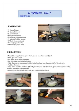 6. SPAIN: OIL’S
                    BREAD


 INGREDIENTS

· A glass of sugar.
· A glass of olive oil
· A glass of milk
· Two glasses of flour
· Matalauvas (to your's taste)
· A packet of baking powder
· Walnuts (to your's taste)
· Raisins (to your's taste)
· Almonds (to your's taste)



PREPARATION

· Mix all the ingredients except walnuts, raisins and almonds and beat.
· Then, put it in a bowl.
· Put butter or oil in the baking tin.
· Put half of the mix in the baking tin.
· After that, put the walnuts and raisins in the bowl and pour the other half of the mix in it.
· Add the almonds.
· Bake in the oven for one hour at 150 degrees Celsius. In that moment, pour some sugar and put it
into the oven again for 15 minutes.
· Finally, wait until it cools down and take it out of the baking tin.




                                                                                                     41
 