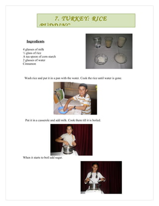 7. TURKEY: RICE
             PUDDING

   Ingredients

4 glasses of milk
½ glass of rice
A tea spoon of corn starch
2 glasses of water
Cinnamon



 Wash rice and put it in a pan with the water. Cook the rice until water is gone.




 Put it in a casserole and add milk. Cook them till it is boiled.




When it starts to boil add sugar.
 