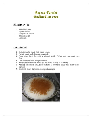 Reţeta Turciei
                           Budincă cu orez

INGREDIENTE:

  -   4 pahare cu lapte
  -   ½ pahar cu orez
  -   1 linguriţă de amidon
  -   2 pahare cu apă
  -   scorţişoară




PREPARARE:

  1. Spălaţi orezul şi puneţi-l într-o oală cu apă.
  2. Fierbeţi orezul până când apa se evaporă.
  3. Puneţi orezul într-o altă cratiţa şi adăugaţi laptele. Fierbeţi până când orezul este
      fiert.
  4. Când începe să fiarbă adăugaţi zahărul.
  5. Amestecaţi amidonul cu puţina apă într-o cană şi lăsaţi să se dizolve.
  6. Adăugaţi amidonul la orez. Lăsaţi să fiarbă şi amestecaţi orezul până începe să se
      îngroaşe.
  7. Serviţi-l în boluri şi presăraţi scorţişoară deasupra.
 