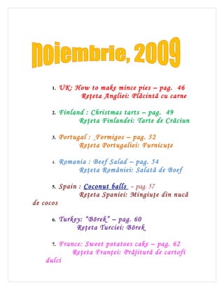 1.   UK: How to make mince pies – pag. 46
                Reţeta Angliei: Plăcintă cu carne

      2.   Finland : Christmas tarts – pag. 49
                 Reţeta Finlandei: Tarte de Crăciun

      3.   Portugal : Formigos – pag. 52
                 Reţeta Portugaliei: Furnicuţe

      4.   Romania : Beef Salad – pag. 54
                Reţeta României: Salată de Boef

      5.   Spain : Coconut balls - pag. 57
                 Reţeta Spaniei: Mingiuţe din nucă
de cocos

      6.   Turkey: “Börek” – pag. 60
                Reţeta Turciei: Börek

      7.France: Sweet potatoes cake – pag. 62
            Reţeta Franţei: Prăjitură de cartofi
    dulci
 