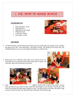 1. UK: HOW TO MAKE MINCE
                       PIES
             INGREDIENTS

                •   225g cold butter , diced
                •   350g plain flour
                •   100g golden caster sugar
                •   280g mincemeat
                •   1 small egg , beaten
                •   icing sugar , to dust



             METHOD

1. To make the pastry, rub the butter into the flour, then mix in the sugar and a pinch of salt. Combine
   the pastry into a ball - don't add liquid - and knead it briefly. The dough will be fairly firm, like
   shortbread dough. You can use the dough immediately, or chill for later.




2. Preheat the oven to 200C/gas 6/fan 180C. Line 18 holes of two 12-
   hole patty tins, by pressing small walnut-sized balls of pastry into
   each hole. Spoon the mincemeat into the pies.




3. Take                                            slightly smaller balls of pastry than before and pat
   them out between your hands to make round lids, big enough to cover the pies. Top the pies with
   their lids, pressing the edges gently together to seal - you don't need to seal them with milk or egg
   as they will stick on their own. Brush the tops of the pies with the beaten egg.
 