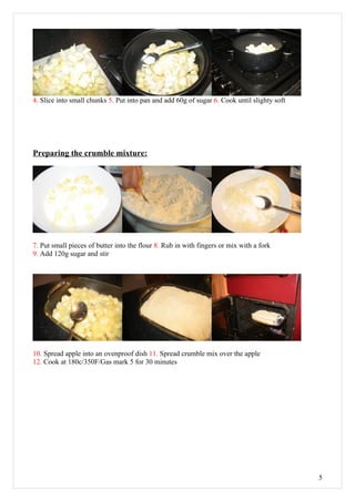 4. Slice into small chunks 5. Put into pan and add 60g of sugar 6. Cook until slighty soft




Preparing the crumble mixture:




7. Put small pieces of butter into the flour 8. Rub in with fingers or mix with a fork
9. Add 120g sugar and stir




10. Spread apple into an ovenproof dish 11. Spread crumble mix over the apple
12. Cook at 180c/350F/Gas mark 5 for 30 minutes




                                                                                             5
 