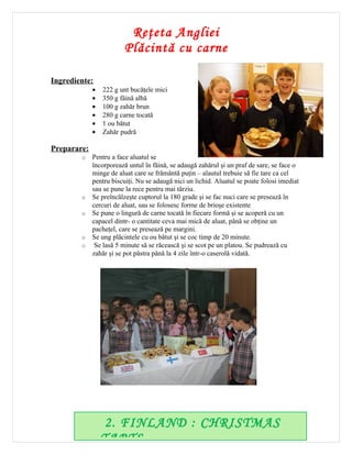 Reţeta Angliei
                        Plăcintă cu carne

Ingrediente:
             •   222 g unt bucăţele mici
             •   350 g făină albă
             •   100 g zahăr brun
             •   280 g carne tocată
             •   1 ou bătut
             •   Zahăr pudră

Preparare:
        o    Pentru a face aluatul se
             încorporează untul în făină, se adaugă zahărul şi un praf de sare, se face o
             minge de aluat care se frământă puţin – alautul trebuie să fie tare ca cel
             pentru biscuiţi. Nu se adaugă nici un lichid. Aluatul se poate folosi imediat
             sau se pune la rece pentru mai târziu.
        o    Se preîncălzeşte cuptorul la 180 grade şi se fac nuci care se presează în
             cercuri de aluat, sau se folosesc forme de brioşe existente
        o    Se pune o lingură de carne tocată în fiecare formă şi se acoperă cu un
             capacel dintr- o cantitate ceva mai mică de aluat, până se obţine un
             pacheţel, care se presează pe margini.
        o    Se ung plăcintele cu ou bătut şi se coc timp de 20 minute.
        o     Se lasă 5 minute să se răcească şi se scot pe un platou. Se pudrează cu
             zahăr şi se pot păstra până la 4 zile într-o caserolă vidată.




                  2. FINLAND : CHRISTMAS
                 TARTS
 