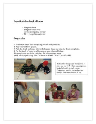 Ingredients for dough of butter

           -   300 gram butter
           -   400 gram wheat flour
           -   one teaspoon paking powder
           -   2dl (= two coffee cup) water

Preparation

1. Mix butter, wheat flour and paking powder with your hand.
2. Add water and mix quickly.
3. Push the dough and shape it formed of square figure and wrap the dough into plastic.
4. Put the dough of butter in refrigerator or some other cold place.
The dough must stay in the cold place for minimum two hours.
NOW, the dough is ready. You CAN start to MAKE CHRISTMAS TARTS



                                                        Roll out the dough very thin (about 5
                                                        mm) and cut 10 X 10 cm square pieces.
                                                        Make little nick in each corner.
                                                        Pick corner number one and corner
                                                        number four in the middle of tart.
 