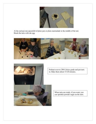 At the end put one spoonfull of plum jam or plum marmalade in the middle of the tart.
Brush the tarts with rak egg.




                                             Preheat oven to 200 Celsius grade and put tarts
                                             in. Bake them about 15-20 minutes.




                                                     When tarts are ready, if you want, you
                                                     can sprinkle powder sugar on the tarts.
 