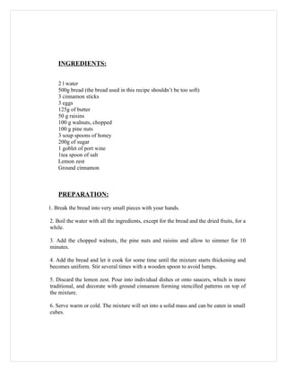 INGREDIENTS:


    2 l water
    500g bread (the bread used in this recipe shouldn’t be too soft)
    3 cinnamon sticks
    3 eggs
    125g of butter
    50 g raisins
    100 g walnuts, chopped
    100 g pine nuts
    3 soup spoons of honey
    200g of sugar
    1 goblet of port wine
    1tea spoon of salt
    Lemon zest
    Ground cinnamon



    PREPARATION:

1. Break the bread into very small pieces with your hands.

2. Boil the water with all the ingredients, except for the bread and the dried fruits, for a
while.

3. Add the chopped walnuts, the pine nuts and raisins and allow to simmer for 10
minutes.

4. Add the bread and let it cook for some time until the mixture starts thickening and
becomes uniform. Stir several times with a wooden spoon to avoid lumps.

5. Discard the lemon zest. Pour into individual dishes or onto saucers, which is more
traditional, and decorate with ground cinnamon forming stencilled patterns on top of
the mixture.

6. Serve warm or cold. The mixture will set into a solid mass and can be eaten in small
cubes.
 
