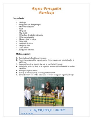 Reţeta Portugaliei
                            Furnicuţe
Ingrediente

  -   2 litri apă
  -   500 g pâine- nu prea proaspătă
  -   3 batoane scorţişoară
  -   3 ouă
  -   125 g unt
  -   50 g stafide
  -   100 g alune de pământ mărunţite
  -   100 g muguri de pin
  -   3 linguri pline cu miere
  -   200 g zahăr
  -   1 cană vin de Porto
  -   1 linguriţă sare
  -   Coajă lămâie
  -   Scorţişoară măcinată

  Mod de preparare

  1. Rupeţi pâinea în bucăţi mici cu mâna.
  2. Fierbeţi apa cu celelalte ingrediente un clocot, cu excepţia pâinii,alunelor şi
     stafidelor.
  3. Adaugaţi fructele şi lăsaţi la foc mic să mai fiarbă10 minute.
  4. Adăugaţi şi pâinea şi lăsaţi să se îngroaşe, amestecaţi de câteva ori să nu facă
     cocoloaşe.
  5. Adăugaţi coaja de lămâie.
  6. Turnaţi în boluri şi ornaţi cu scorţişoară măcinată.
  7. Serviţi fierbinte sau caldă. Amestecul va fi tare şi se poate rupe în cubuleţe.




            4. ROMANIA : BEEF
        SALAD
 