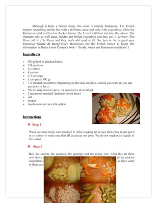 Although it bears a French name, this salad is entirely Romanian. The French
prepare something similar but with a different sauce and only with vegetables, while the
Romanians add to it beef or chicken breast. The French call their mixture Macedoine. The
Germans mix as well meat, pickles and boiled vegetables and they call it Berliner. The
Slavs call it A la Russe and they don't add meat at all. So, here is the original pure
Romanian Salade de Boeuf (even Romanians use the French name). (I found this
information in Radu Anton Roman’s book - "Foods, wines and Romanian traditions".)

Ingredients

•   500 g beef or chicken breast
•   7-8 potatoes
•   1/2 celery
•   4 carrots
•   2-3 parsnips
•   1 can peas (300 g)
•   7-8 pickled cucumbers (depending on the taste and how sourish you want it, you can
    put more or less )
•   500 ml mayonnaise (keep 3-4 spoons for decoration)
•   2 teaspoons mustard (depends on the taste)
•   salt
•   pepper
•   mushrooms are an extra option



Instructions

     Step 1

     Wash the meat really well and boil it. After cooking let it cool, then chop it and put it
     in a strainer to make sure that all the juices are gone. We do not need extra liquids in
     this salad.

     Step 2

     Boil the carrots, the potatoes, the parsnips and the celery root. After this let them
     cool down and cut them into little cubes. Put the peas in a strainer. Cut the pickled
     cucumbers and squeeze them well with your hands. They need to have as little water
     in them as possible, otherwise the mayonnaise will turn too fluid.
 