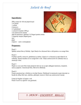 Salată de Boef


Ingrediente:

500 g carne de vită sau piept de pui
7-8 cartofi
½ ţelină
4 morcovi
2-3 păstârnaci
1 conservă mazăre (300 g)
7-8 castraveciori muraţi
500 ml maioneză (păstraţi 3-4 linguri pentru ornat)
2 linguriţe muştar (dupaă gust)
sare
piper
ciuperci – sunt o extraopţiune

Preparare:

Pasul 1
Spălaţi carnea bine şi fierbeţi. Apoi lăsaţi să se răcească într-o sită pentru a se scurge bine.

Pasul 2
Fierbeţi cartofii, morcovii, păstârnacii şi ţelina. Lăsaţi să se răcească şi apoi tăiaţi-le în
cubuleţe. Puneţi mazărea să se scurgă într-o sită. Tăiaţi castraveciorii în cubuleţe mici şi
stoarceţi-i bine.

Pasul 3
După ce s-au scurs bine toate puneţi-le într-un vas şi apoi adăugaţi maioneza, muştarul,
sarea şi piperul. Amestecaţi bine, fără să le sfărâmaţi.

Pasul 4
Puneţi amestecul pe o farfurie şi nivelaţi frumos. Îmbrăcaţi în maioneză şi apoi decoraţi cu
bucăţi de albuş fiert tare, măsline, pătrunjel, morcovi fierţi sau castraveciori muraţi.

Lăsaţi la frigider cel puţin o oră.
Poate fi servit ca aperitiv sau garnitură.




                        5. SPAIN : COCONUT BALLS
 