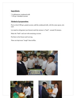 Ingredients

* 6 tablespoons condensed milk
* 250 grs. shredded coconut


Method of preparation:
Put in a bowl 200 gm. grated coconut, add the condensed milk, with the same spoon, mix
well.

Let stand in refrigerator (not freezer) until the mixture is "hard" - around 30 minutes.

Make the "balls" and coat with remaining coconut.

Put them in the freezer until serving.

These are kept more "tough" than truffles.
 