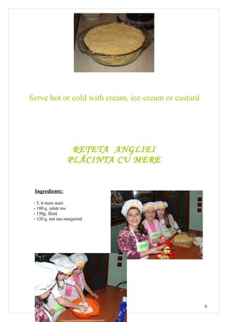 Serve hot or cold with cream, ice-cream or custard




                    REŢETA ANGLIEI
                   PLĂCINTA CU MERE


 Ingrediente:

 - 5, 6 mere mari
 - 180 g. zahăr tos
 - 150g. făină
 - 120 g. unt sau margarină




                                                     6
 