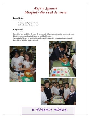 Reţeta Spaniei
                Mingiuţe din nucă de cocos
Ingrediente:

   -   6 linguri de lapte condensat
   -   250 g de nucă de cocos rasă

Preparare:

Puneţi într-un vas 200 g de nucă de cocos rasă şi laptele condensat şi amestecaţi bine.
Lăsaţi compoziţia să se intărească în frigider 30 min.
Scoateţi din frigider şi faceţi mingiuţele. Apoi le treceţi prin nucă de cocos rămasă.
Puneţi-le la frigider până le serviţi.




                          6. TURKEY: BÖREK
 