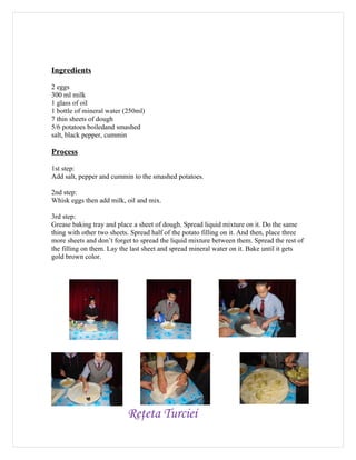 Ingredients

2 eggs
300 ml milk
1 glass of oil
1 bottle of mineral water (250ml)
7 thin sheets of dough
5/6 potatoes boiledand smashed
salt, black pepper, cummin

Process
1st step:
Add salt, pepper and cummin to the smashed potatoes.

2nd step:
Whisk eggs then add milk, oil and mix.

3rd step:
Grease baking tray and place a sheet of dough. Spread liquid mixture on it. Do the same
thing with other two sheets. Spread half of the potato filling on it. And then, place three
more sheets and don’t forget to spread the liquid mixture between them. Spread the rest of
the filling on them. Lay the last sheet and spread mineral water on it. Bake until it gets
gold brown color.




                           Reţeta Turciei
 