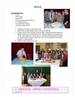 Börek

INGREDIENTE
 -    2 ouă
 -   300 ml lapte
 -   I pahar ulei
 -   1 sticlă de apă minerală (250 ml)
 -   7 foi subţiri de aluat
 -   5-6 cartofi fierţi şi pisaţi
 -   sare, piper negru, chimen

     1. Adăugaţi sare, piper şi chimen la cartofi.
     2. Bateţi ouăle şi apoi adăugaţi laptele, uleiul şi amestecaţi.
     3. Ungeţi o tavă cu ulei şi puneţi o foaie de aluat. Adăugaţi puţin din amestecul
        lichid. Faceţi la fel cu următoarele 2 foi. Adăugaţi jumătate din amestecul de
        cartofi. Apoi puneţi alte 3 foi de aluat cu câte puţin din amestecul lichid între
        ele. Puneţi restul de amestec lichid peste ele. Aşezaţi ultima foaie de aluat şi
        stropiţi-o cu apă minerală.
     4. Puneţi la cuptor până devine aurie.




      7. FRANCE: SWEET POTATOES
     CAKE
 