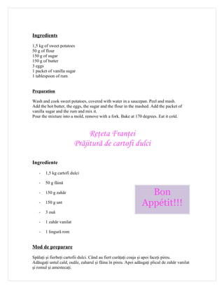Ingredients

1,5 kg of sweet potatoes
50 g of flour
150 g of sugar
150 g of butter
3 eggs
1 packet of vanilla sugar
1 tablespoon of rum


Preparation

Wash and cook sweet potatoes, covered with water in a saucepan. Peel and mash.
Add the hot butter, the eggs, the sugar and the flour in the mashed. Add the packet of
vanilla sugar and the rum and mix it.
Pour the mixture into a mold, remove with a fork. Bake at 170 degrees. Eat it cold.



                              Reţeta Franţei
                         Prăjitură de cartofi dulci

Ingrediente

   -   1,5 kg cartofi dulci

   -   50 g făină

   -   150 g zahăr                                                Bon
   -   150 g unt                                                Appétit!!!
   -   3 ouă

   -   1 zahăr vanilat

   -   1 lingură rom


Mod de preparare

Spălaţi şi fierbeţi cartofii dulci. Când au fiert curăţaţi coaja şi apoi faceţi pireu.
Adăugaţi untul cald, ouăle, zaharul şi făina în pireu. Apoi adăugaţi plicul de zahăr vanilat
şi romul şi amestecaţi.
 