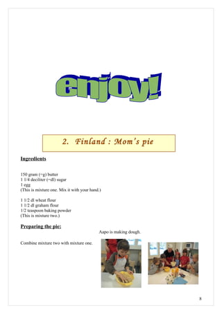 2. Finland : Mom’s pie
Ingredients

150 gram (=g) butter
1 1/4 deciliter (=dl) sugar
1 egg
(This is mixture one. Mix it with your hand.)

1 1/2 dl wheat flour
1 1/2 dl graham flour
1/2 teaspoon baking powder
(This is mixture two.)

Preparing the pie:
                                           Aapo is making dough.

Combine mixture two with mixture one.




                                                                   8
 