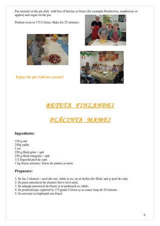 Put mixture in the pie dish. Add lots of berries or fruits (for example blueberries, raspberries or
apples) and sugar on the pie.

Preheat oven to 175 Celsius. Bake for 25 minutes.




Enjoy the pie with ice cream!!




                          RE ŢETA FINLANDEI

                             PLĂCINTA MAMEI

Ingrediente:
150 g unt
250g zahăr
1 ou
250 g făină grâu + apă
250 g făină integrala + apă
1/2 linguriţă praf de copt
1 kg fructe amestec: fructe de padure şi mere

Preparare:

1. Se fac 2 aluaturi - unul din unt, zahăr şi ou, iar al doilea din făină, apă şi praf de copt;
2. Se pune amestecul de aluaturi într-o tavă unsă;
3. Se adaugă amestecul de fructe şi se pudrează cu zahăr;
4. Se preîncalzeşte cuptorul la 175 grade Celsius şi se coace timp de 25 minute;
5. Se serveşte cu îngheţată sau frişcă.




                                                                                                      9
 