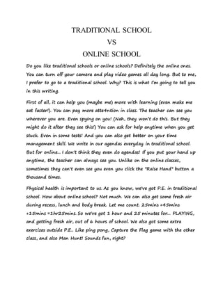 TRADITIONAL SCHOOL
VS
ONLINE SCHOOL
Do you like traditional schools or online schools? Definitely the online ones.
You can turn off your camera and play video games all day long. But to me,
I prefer to go to a traditional school. Why? This is what I’m going to tell you
in this writing.
First of all, it can help you (maybe me) more with learning (even make me
eat faster!). You can pay more atte4ntion in class. The teacher can see you
wherever you are. Even spying on you! (Nah, they won’t do this. But they
might do it after they see this!) You can ask for help anytime when you get
stuck. Even in some tests! And you can also get better on your time
management skill. We write in our agendas everyday in traditional school.
But for online... I don't think they even do agendas! If you put your hand up
anytime, the teacher can always see you. Unlike on the online classes,
sometimes they can't even see you even you click the "Raise Hand" button a
thousand times.
Physical health is important to us. As you know, we've got P.E. in traditional
school. How about online school? Not much. We can also get some fresh air
during recess, lunch and body break. Let me count. 25mins +45mins
+15mins =1hr25mins. So we've got 1 hour and 25 minutes for... PLAYING,
and getting fresh air, out of 6 hours of school. We also got some extra
exercizes outside P.E.. Like ping pong, Capture the Flag game with the other
class, and also Man Hunt! Sounds fun, right?
 
