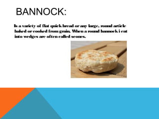 BANNOCK:
Is a variety of flat quickbread orany large, round article
baked orcooked fromgrain. When a round bannocki cut
into wedges are often called scones.
 