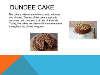 DUNDEE CAKE:
The cake is often made with currants, sultanas
and almond. The top of the cake is typically
decorated with concentric circles of almonds.
Today, the cakes are often sold in supermarkets
throughout the United Kingdom .
 