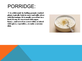 PORRIDGE:
It is a dish made by boiling ground, crushed
plants typically frain in waterand milk, often
with flavourings, It is usually served hot in a
bowl, It may be sweetened with sugar,
honey…and served as a sweet dish, ormixed
with spices, vegetables…to make a savoury
dish.
 
