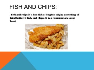 FISH AND CHIPS:
Fish and chips is a hot dish of English origin, consisting of
fried battered fish, and chips. It is a common take-away
food.
 
