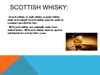SCOTTISH WHISKY:
Scotch whisky, is malt whisky orgrain whisky
made in Scotland. Scotch whisky must be made in
a mannerspecified by law.
All Scotch whisky was originally made from
malted barley. All Scotch whisky must be aged in
oakbarrels forat least three years.
 