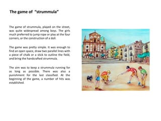 The game of “strummula”
The game of strummula, played on the street,
was quite widespread among boys. The girls
much preferred to jump rope or play at the four
corners, or the construction of a doll.
The game was pretty simple. It was enough to
find an open space, draw two parallel lines with
a piece of chalk or a stick to outline the field,
and bring the handcrafted strummula.
The aim was to keep a strummula running for
as long as possible. There was also a
punishment for the last classified. At the
beginning of the game, a number of hits was
established.
 