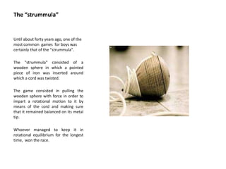 The “strummula”
Until about forty years ago, one of the
most common games for boys was
certainly that of the "strummula".
The "strummula" consisted of a
wooden sphere in which a pointed
piece of iron was inserted around
which a cord was twisted.
The game consisted in pulling the
wooden sphere with force in order to
impart a rotational motion to it by
means of the cord and making sure
that it remained balanced on its metal
tip.
Whoever managed to keep it in
rotational equilibrium for the longest
time, won the race.
 