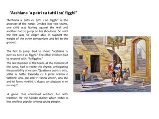 “Acchiana 'u patri cu tutti ì so' figghi”
“Acchiana u patri cu tutti i so 'figghi” is the
ancestor of the horse. Divided into two teams,
one child was leaning against the wall and
another had to jump on his shoulders. So until
the first was no longer able to support the
weight of the other companions and fell to the
ground.
The first to jump had to shout: "acchiana 'u
patri cu tutti ì so' figghi." The other children had
to respond with: "lu figghiu."
The last member of the team, at the moment of
the jump, had to recite this rhyme, anticipating
the possibility of victory:“Quattru e quattru ottu,
sotto lu bottu; l’aceddu cu li pinni scarica e
vattinni: unu, dui and tri fannu vintitrì, unu dui
and tri fannu vintitrì, ti dugnu un pizzicuni e mi
nni vaju”.
A game that combined outdoor fun with
tradition for the Sicilian dialect which today is
less and less popular among young people.
 