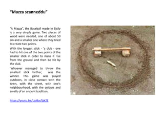 “Mazza scanneddu”
“A Mazza”, the Baseball made in Sicily
is a very simple game. Two pieces of
wood were needed, one of about 50
cm and a smaller one where they tried
to create two points.
With the longest stick - 'a club - one
had to hit one of the two points of the
smaller stick in order to make it rise
from the ground and then be hit by
the club.
Whoever managed to throw the
smallest stick farther, was the
winner. This game was played
outdoors, in close contact with the
town, with the street, with one's
neighbourhood, with the colours and
smells of an ancient tradition.
https://youtu.be/LjoBacTgk2E
 