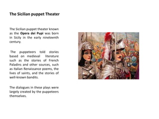 The Sicilian puppet Theater
The Sicilian puppet theater known
as the Opera dei Pupi was born
in Sicily in the early nineteenth
century.
The puppeteers told stories
based on medieval literature
such as the stories of French
Paladins and other sources, such
as Italian Renaissance poems, the
lives of saints, and the stories of
well-known bandits.
The dialogues in these plays were
largely created by the puppeteers
themselves.
 